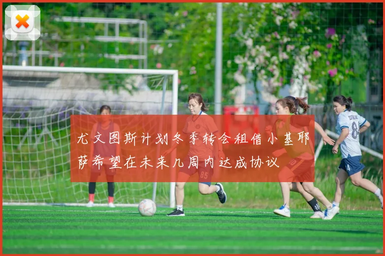 尤文图斯计划冬季转会租借小基耶萨希望在未来几周内达成协议