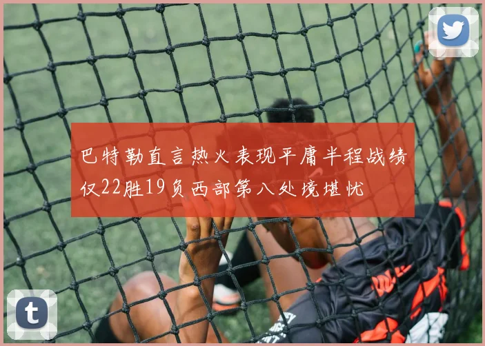 巴特勒直言热火表现平庸半程战绩仅22胜19负西部第八处境堪忧