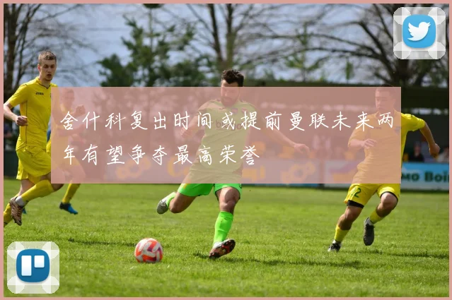 舍什科复出时间或提前曼联未来两年有望争夺最高荣誉