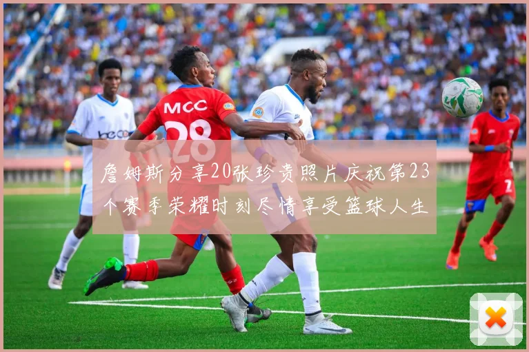 詹姆斯分享20张珍贵照片庆祝第23个赛季荣耀时刻尽情享受篮球人生