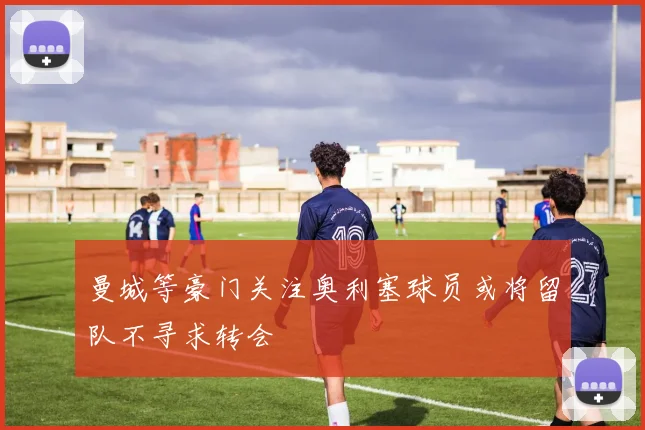 曼城等豪门关注奥利塞球员或将留队不寻求转会