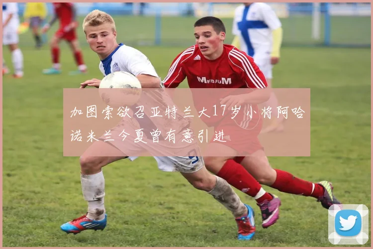 加图索欲召亚特兰大17岁小将阿哈诺米兰今夏曾有意引进