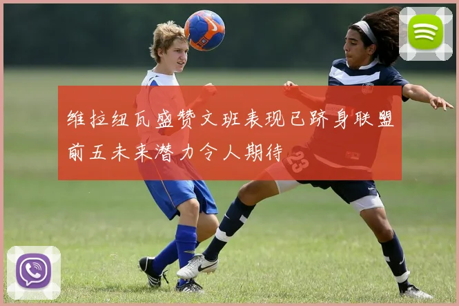 维拉纽瓦盛赞文班表现已跻身联盟前五未来潜力令人期待