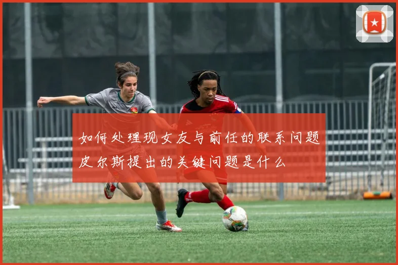 如何处理现女友与前任的联系问题皮尔斯提出的关键问题是什么