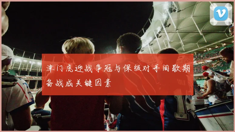 津门虎迎战争冠与保级对手间歇期备战成关键因素