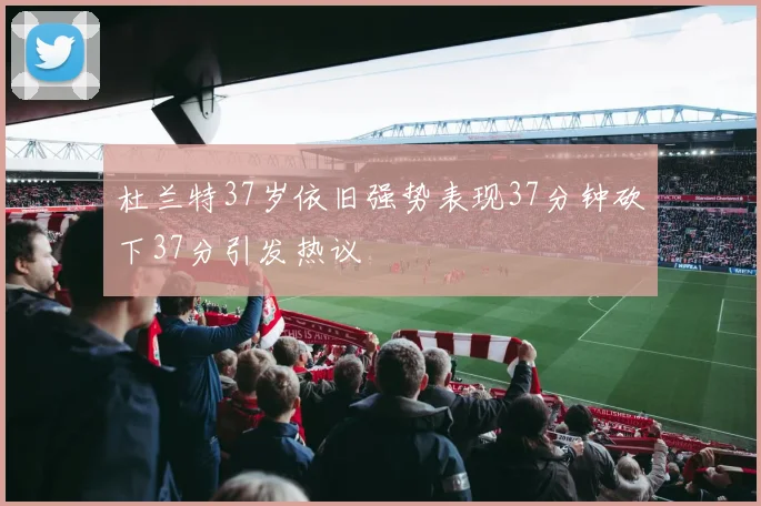 杜兰特37岁依旧强势表现37分钟砍下37分引发热议