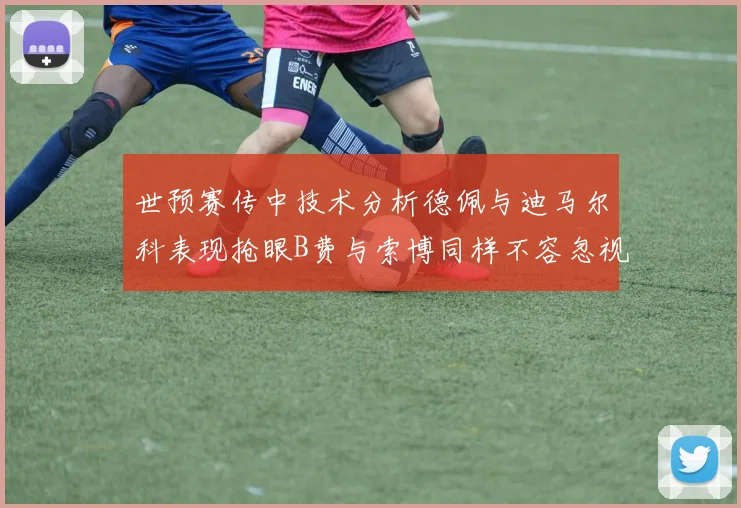 世预赛传中技术分析德佩与迪马尔科表现抢眼B费与索博同样不容忽视
