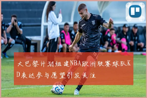 大巴黎计划组建NBA欧洲联赛球队KD表达参与愿望引发关注