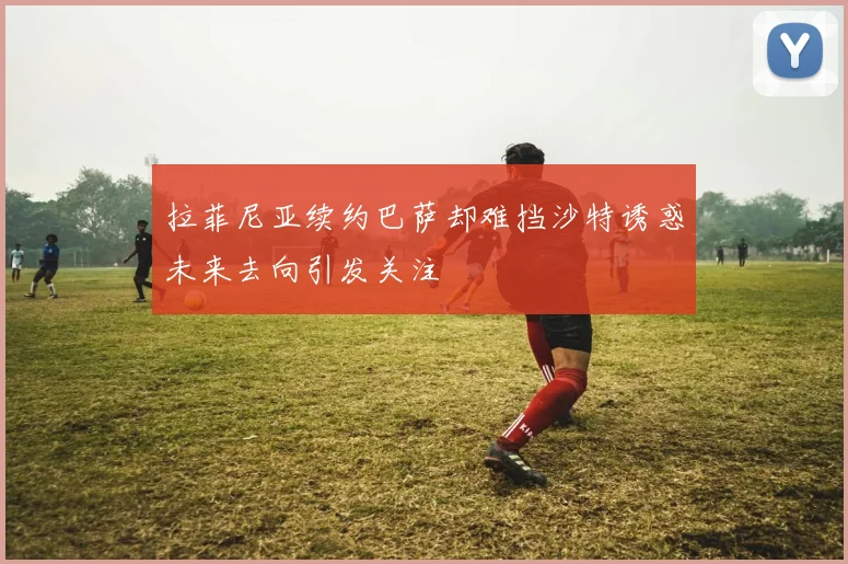 拉菲尼亚续约巴萨却难挡沙特诱惑未来去向引发关注
