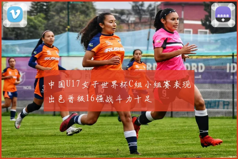 中国U17女子世界杯C组小组赛表现出色晋级16强战斗力十足